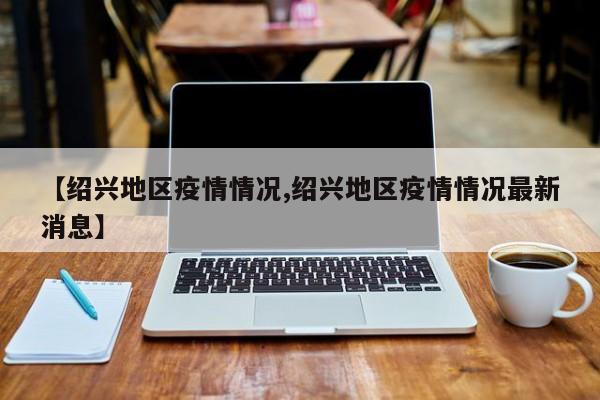 【绍兴地区疫情情况,绍兴地区疫情情况最新消息】
