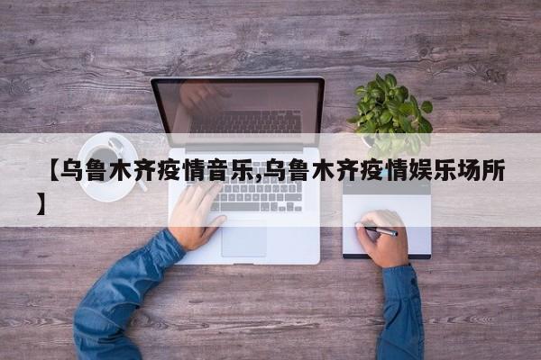 【乌鲁木齐疫情音乐,乌鲁木齐疫情娱乐场所】