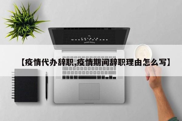 【疫情代办辞职,疫情期间辞职理由怎么写】