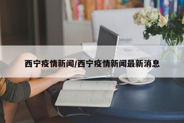 西宁疫情新闻/西宁疫情新闻最新消息
