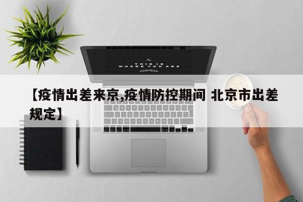 【疫情出差来京,疫情防控期间 北京市出差 规定】
