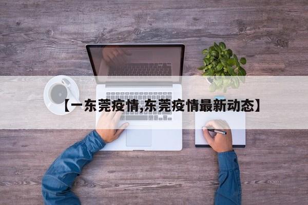 【一东莞疫情,东莞疫情最新动态】