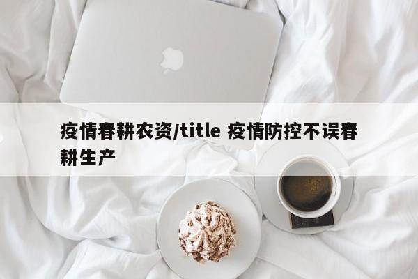 疫情春耕农资/title 疫情防控不误春耕生产