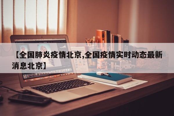 【全国肺炎疫情北京,全国疫情实时动态最新消息北京】