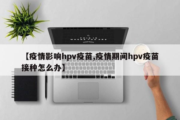 【疫情影响hpv疫苗,疫情期间hpv疫苗接种怎么办】