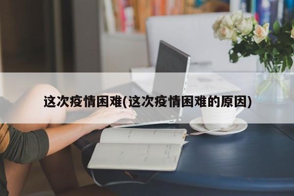 这次疫情困难(这次疫情困难的原因)