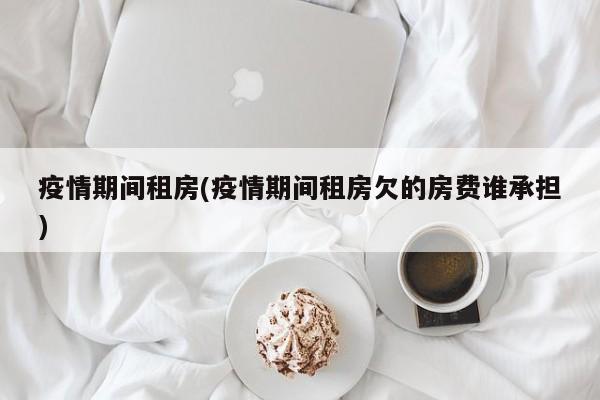疫情期间租房(疫情期间租房欠的房费谁承担)