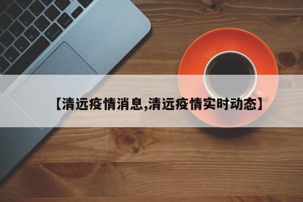 【清远疫情消息,清远疫情实时动态】